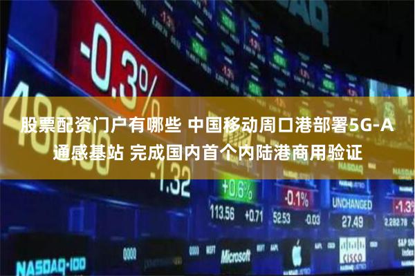 股票配资门户有哪些 中国移动周口港部署5G-A通感基站 完成国内首个内陆港商用验证