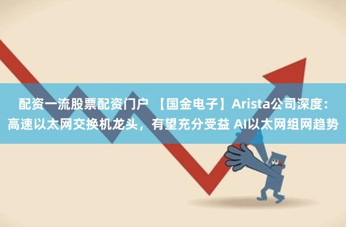 配资一流股票配资门户 【国金电子】Arista公司深度：高速以太网交换机龙头，有望充分受益 AI以太网组网趋势