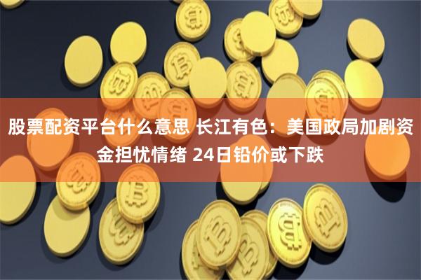 股票配资平台什么意思 长江有色：美国政局加剧资金担忧情绪 24日铅价或下跌