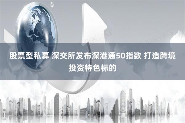 股票型私募 深交所发布深港通50指数 打造跨境投资特色标的