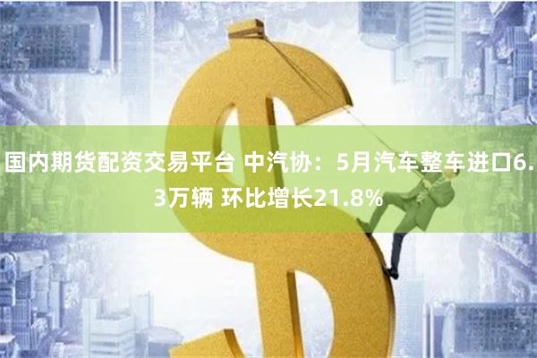 国内期货配资交易平台 中汽协：5月汽车整车进口6.3万辆 环比增长21.8%