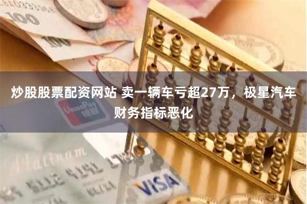 炒股股票配资网站 卖一辆车亏超27万，极星汽车财务指标恶化