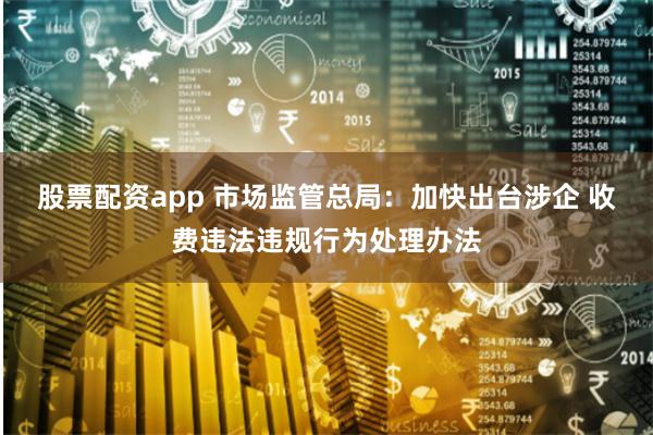 股票配资app 市场监管总局：加快出台涉企 收费违法违规行为处理办法