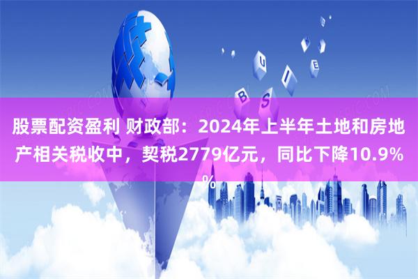 股票配资盈利 财政部：2024年上半年土地和房地产相关税收中，契税2779亿元，同比下降10.9%