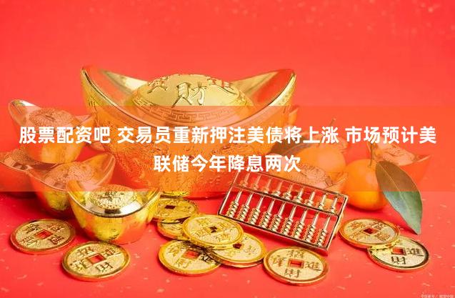 股票配资吧 交易员重新押注美债将上涨 市场预计美联储今年降息两次