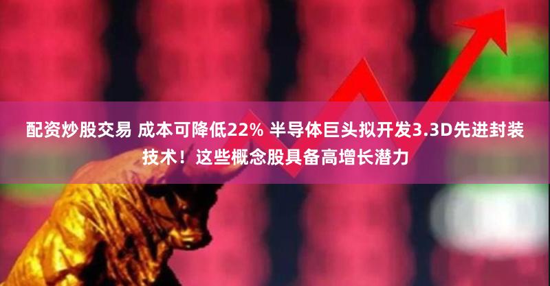 配资炒股交易 成本可降低22% 半导体巨头拟开发3.3D先进封装技术！这些概念股具备高增长潜力