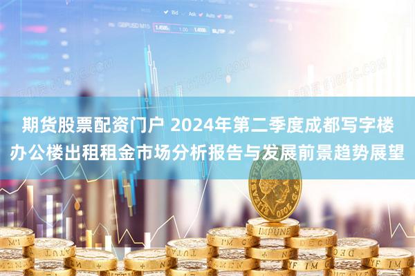 期货股票配资门户 2024年第二季度成都写字楼办公楼出租租金市场分析报告与发展前景趋势展望