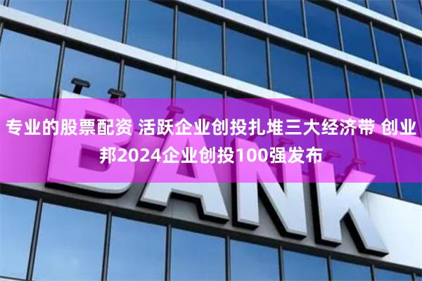 专业的股票配资 活跃企业创投扎堆三大经济带 创业邦2024企业创投100强发布