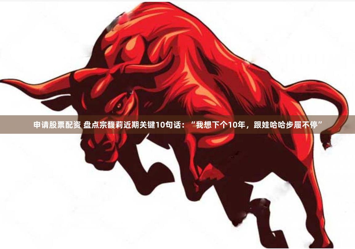 申请股票配资 盘点宗馥莉近期关键10句话：“我想下个10年，跟娃哈哈步履不停”