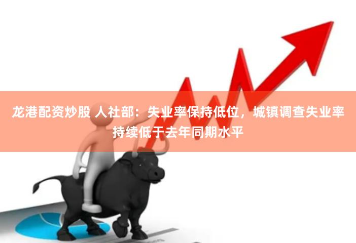 龙港配资炒股 人社部：失业率保持低位，城镇调查失业率持续低于去年同期水平