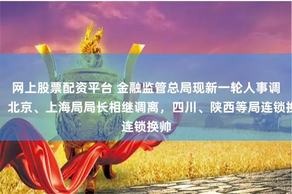 网上股票配资平台 金融监管总局现新一轮人事调整，北京、上海局局长相继调离，四川、陕西等局连锁换帅