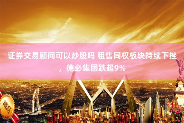 证券交易顾问可以炒股吗 租售同权板块持续下挫，德必集团跌超9%