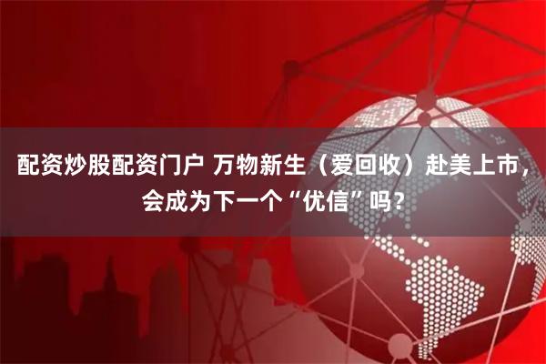 配资炒股配资门户 万物新生（爱回收）赴美上市，会成为下一个“优信”吗？