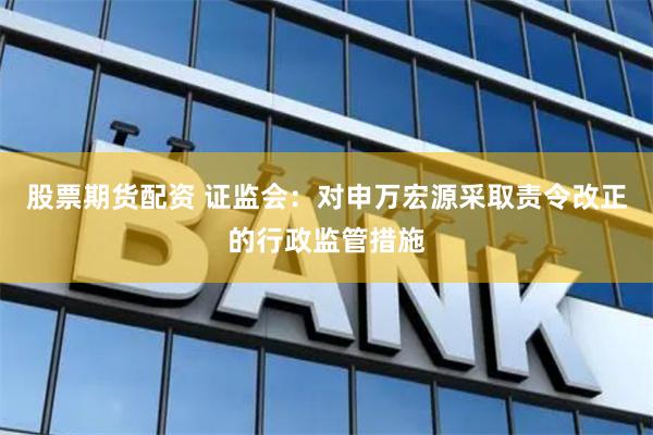 股票期货配资 证监会：对申万宏源采取责令改正的行政监管措施
