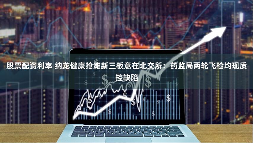 股票配资利率 纳龙健康抢滩新三板意在北交所：药监局两轮飞检均现质控缺陷