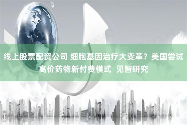 线上股票配资公司 细胞基因治疗大变革？美国尝试高价药物新付费模式  见智研究