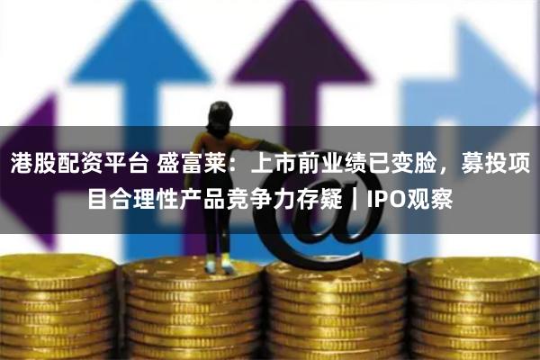 港股配资平台 盛富莱：上市前业绩已变脸，募投项目合理性产品竞争力存疑｜IPO观察