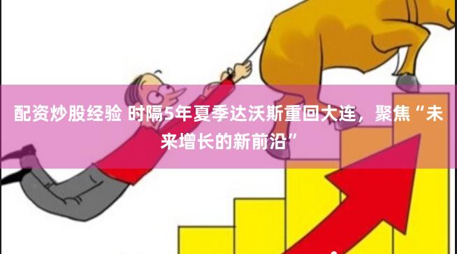 配资炒股经验 时隔5年夏季达沃斯重回大连，聚焦“未来增长的新前沿”