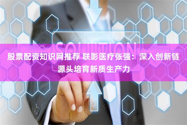 股票配资知识网推荐 联影医疗张强：深入创新链源头培育新质生产力