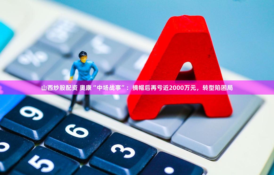山西炒股配资 奥康“中场战事”：摘帽后再亏近2000万元，转型陷困局