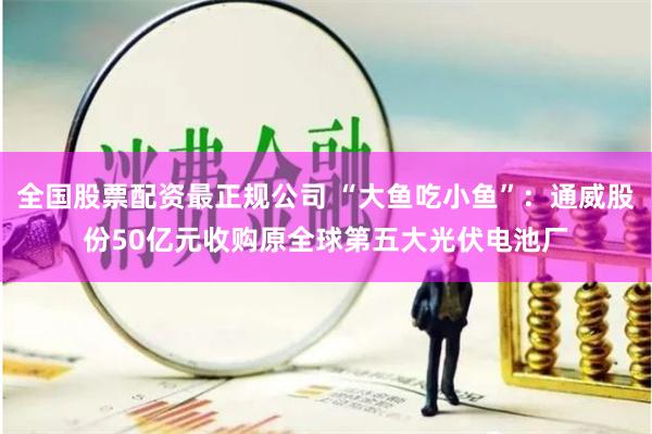 全国股票配资最正规公司 “大鱼吃小鱼”：通威股份50亿元收购原全球第五大光伏电池厂