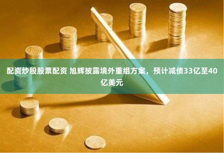 配资炒股股票配资 旭辉披露境外重组方案，预计减债33亿至40亿美元