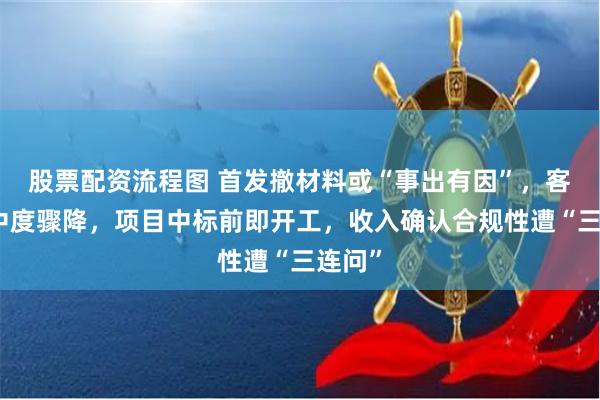 股票配资流程图 首发撤材料或“事出有因”，客户集中度骤降，项目中标前即开工，收入确认合规性遭“三连问”