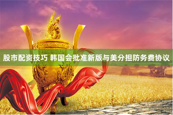 股市配资技巧 韩国会批准新版与美分担防务费协议