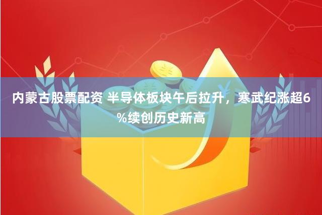 内蒙古股票配资 半导体板块午后拉升，寒武纪涨超6%续创历史新高