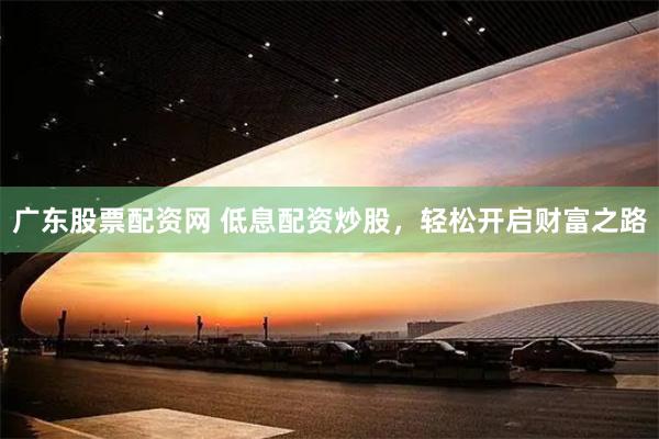 广东股票配资网 低息配资炒股，轻松开启财富之路
