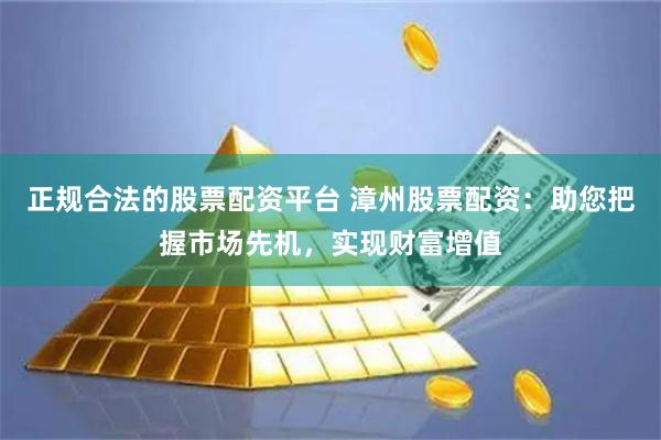 正规合法的股票配资平台 漳州股票配资：助您把握市场先机，实现财富增值