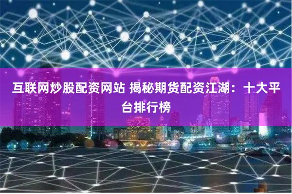 互联网炒股配资网站 揭秘期货配资江湖：十大平台排行榜