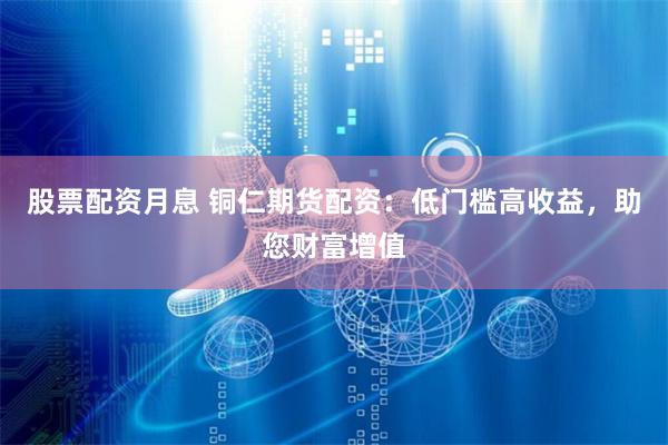 股票配资月息 铜仁期货配资：低门槛高收益，助您财富增值