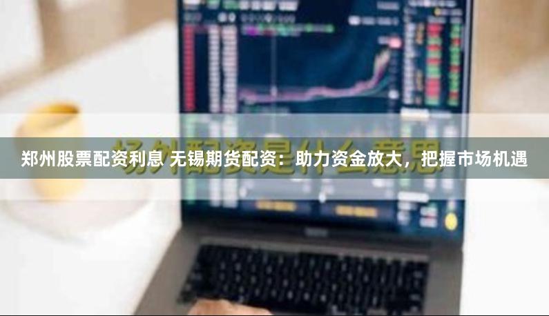 郑州股票配资利息 无锡期货配资：助力资金放大，把握市场机遇