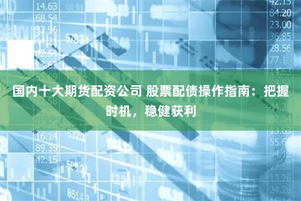 国内十大期货配资公司 股票配债操作指南：把握时机，稳健获利