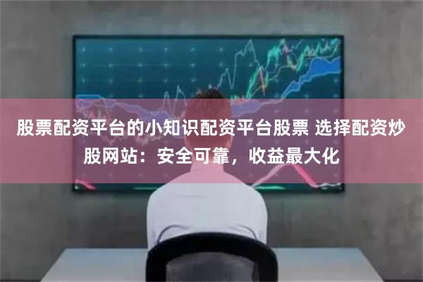 股票配资平台的小知识配资平台股票 选择配资炒股网站：安全可靠，收益最大化