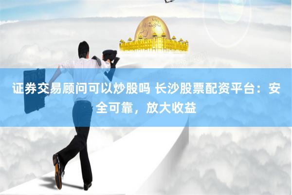 证券交易顾问可以炒股吗 长沙股票配资平台：安全可靠，放大收益