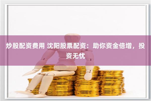 炒股配资费用 沈阳股票配资：助你资金倍增，投资无忧