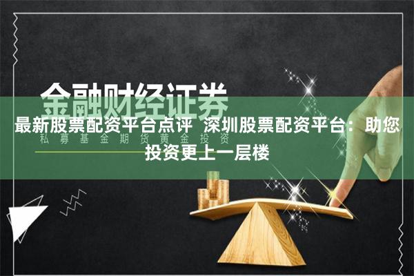 最新股票配资平台点评  深圳股票配资平台：助您投资更上一层楼