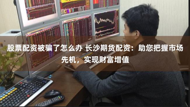 股票配资被骗了怎么办 长沙期货配资：助您把握市场先机，实现财富增值