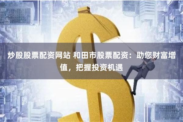 炒股股票配资网站 和田市股票配资：助您财富增值，把握投资机遇