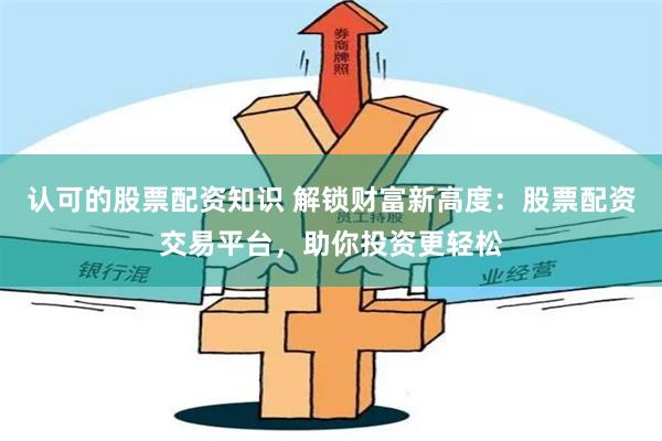 认可的股票配资知识 解锁财富新高度：股票配资交易平台，助你投资更轻松